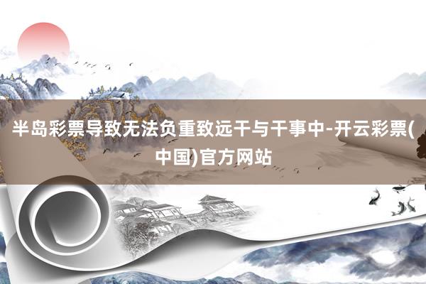 半岛彩票导致无法负重致远干与干事中-开云彩票(中国)官方网站