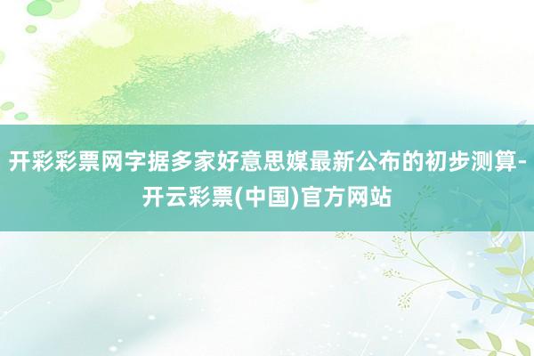 开彩彩票网字据多家好意思媒最新公布的初步测算-开云彩票(中国)官方网站