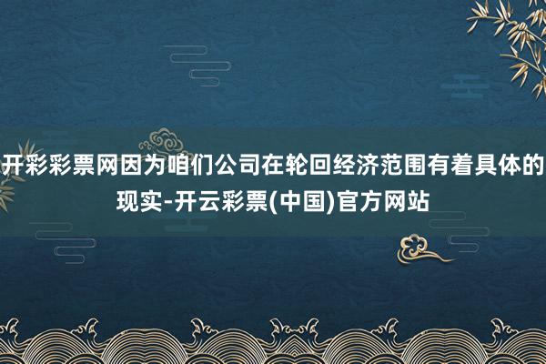 开彩彩票网因为咱们公司在轮回经济范围有着具体的现实-开云彩票(中国)官方网站