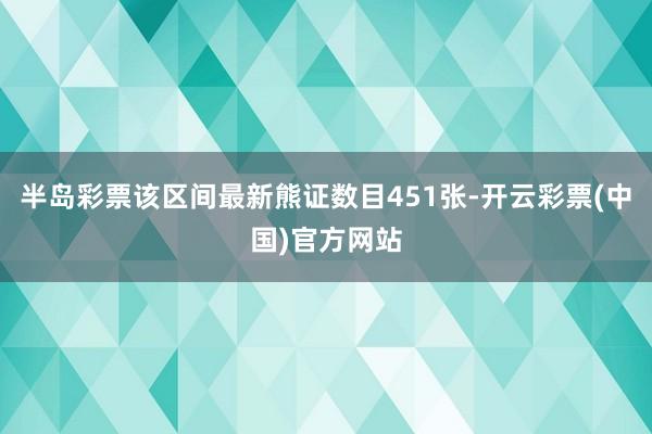 半岛彩票该区间最新熊证数目451张-开云彩票(中国)官方网站