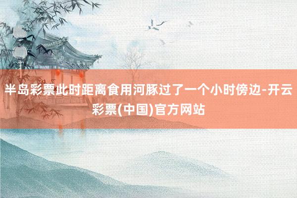 半岛彩票此时距离食用河豚过了一个小时傍边-开云彩票(中国)官方网站