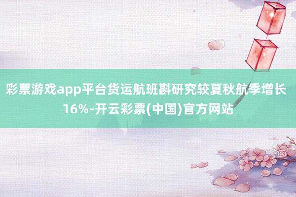 彩票游戏app平台货运航班斟研究较夏秋航季增长 16%-开云彩票(中国)官方网站