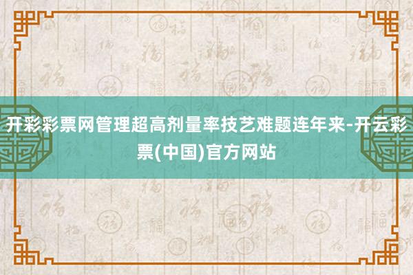 开彩彩票网管理超高剂量率技艺难题连年来-开云彩票(中国)官方网站