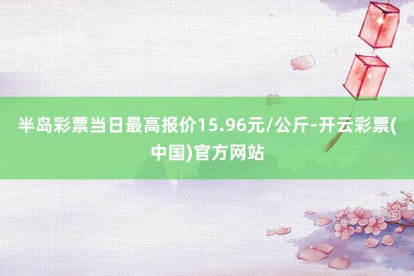 半岛彩票当日最高报价15.96元/公斤-开云彩票(中国)官方网站