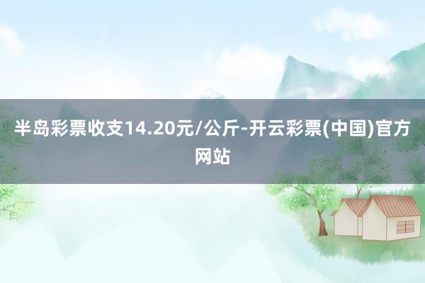 半岛彩票收支14.20元/公斤-开云彩票(中国)官方网站