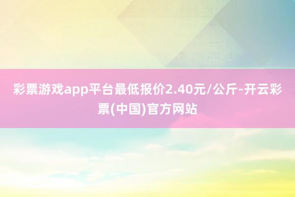 彩票游戏app平台最低报价2.40元/公斤-开云彩票(中国)官方网站