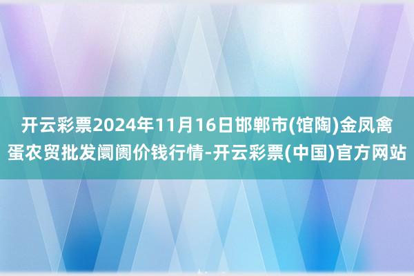 开云彩票2024年11月16日邯郸市(馆陶)金凤禽蛋农贸批发阛阓价钱行情-开云彩票(中国)官方网站
