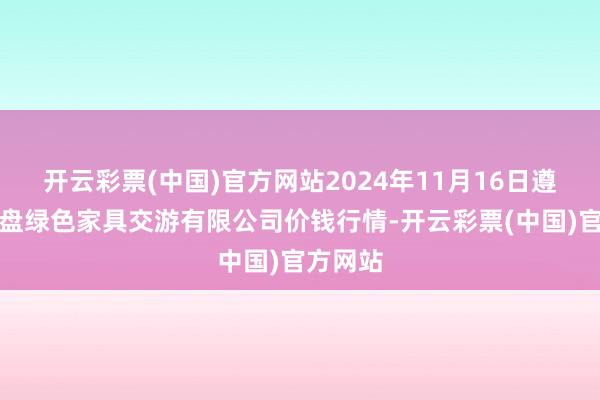开云彩票(中国)官方网站2024年11月16日遵义金地盘绿色家具交游有限公司价钱行情-开云彩票(中国)官方网站