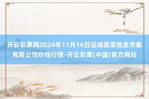 开彩彩票网2024年11月16日运城蔬菜批发市集有限公司价钱行情-开云彩票(中国)官方网站