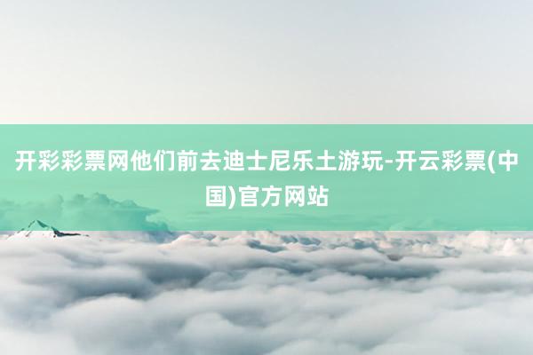 开彩彩票网他们前去迪士尼乐土游玩-开云彩票(中国)官方网站