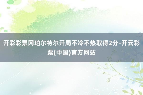 开彩彩票网珀尔特尔开局不冷不热取得2分-开云彩票(中国)官方网站