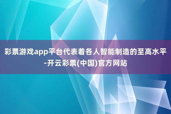 彩票游戏app平台代表着各人智能制造的至高水平-开云彩票(中国)官方网站