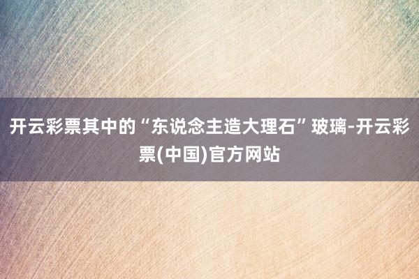 开云彩票其中的“东说念主造大理石”玻璃-开云彩票(中国)官方网站