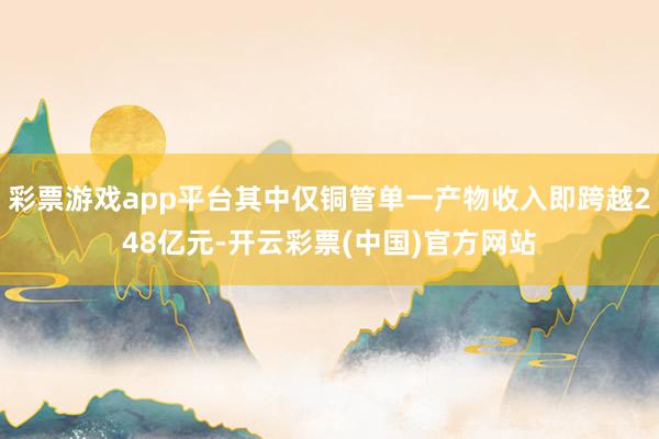 彩票游戏app平台其中仅铜管单一产物收入即跨越248亿元-开云彩票(中国)官方网站