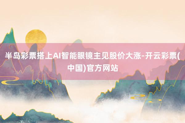 半岛彩票搭上AI智能眼镜主见股价大涨-开云彩票(中国)官方网站