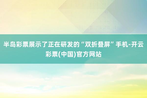 半岛彩票展示了正在研发的“双折叠屏”手机-开云彩票(中国)官方网站