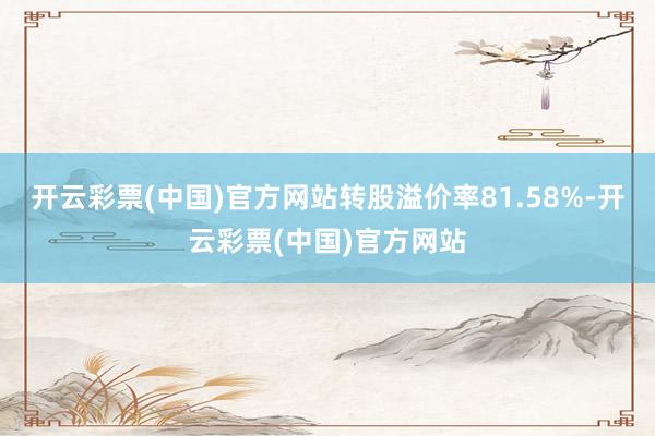 开云彩票(中国)官方网站转股溢价率81.58%-开云彩票(中国)官方网站