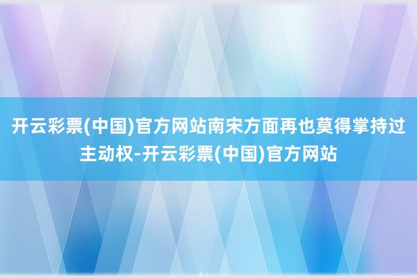 开云彩票(中国)官方网站南宋方面再也莫得掌持过主动权-开云彩票(中国)官方网站