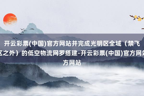 开云彩票(中国)官方网站并完成光明区全域（禁飞区之外）的低空物流网罗搭建-开云彩票(中国)官方网站