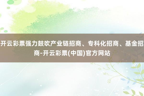开云彩票强力鼓吹产业链招商、专科化招商、基金招商-开云彩票(中国)官方网站