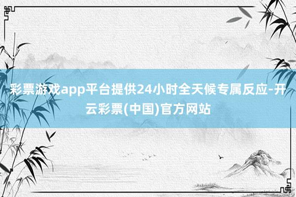 彩票游戏app平台提供24小时全天候专属反应-开云彩票(中国)官方网站