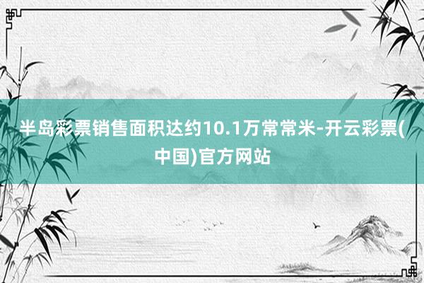 半岛彩票销售面积达约10.1万常常米-开云彩票(中国)官方网站