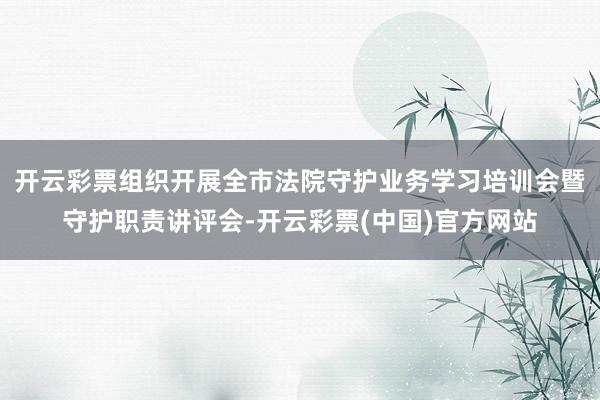开云彩票组织开展全市法院守护业务学习培训会暨守护职责讲评会-开云彩票(中国)官方网站