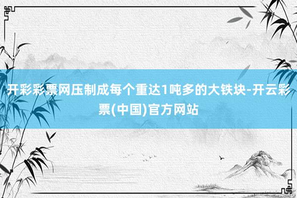 开彩彩票网压制成每个重达1吨多的大铁块-开云彩票(中国)官方网站