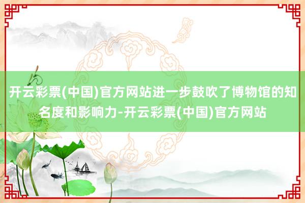 开云彩票(中国)官方网站进一步鼓吹了博物馆的知名度和影响力-开云彩票(中国)官方网站