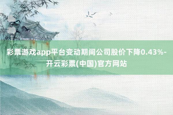 彩票游戏app平台变动期间公司股价下降0.43%-开云彩票(中国)官方网站