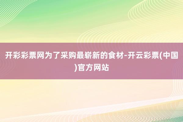 开彩彩票网为了采购最崭新的食材-开云彩票(中国)官方网站
