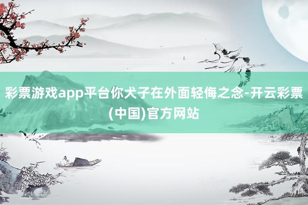 彩票游戏app平台你犬子在外面轻侮之念-开云彩票(中国)官方网站