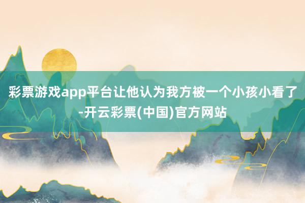 彩票游戏app平台让他认为我方被一个小孩小看了-开云彩票(中国)官方网站