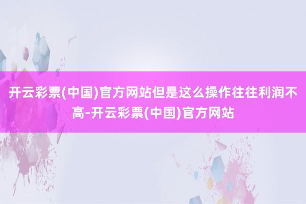 开云彩票(中国)官方网站但是这么操作往往利润不高-开云彩票(中国)官方网站