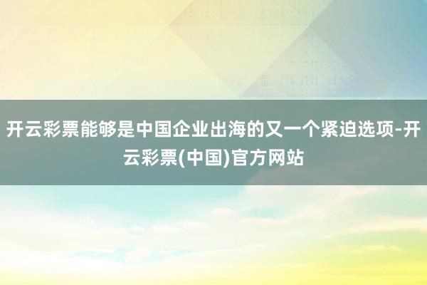 开云彩票能够是中国企业出海的又一个紧迫选项-开云彩票(中国)官方网站