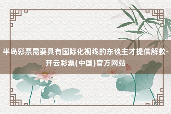 半岛彩票需要具有国际化视线的东谈主才提供解救-开云彩票(中国)官方网站
