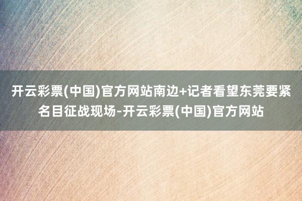 开云彩票(中国)官方网站南边+记者看望东莞要紧名目征战现场-开云彩票(中国)官方网站