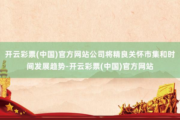 开云彩票(中国)官方网站公司将精良关怀市集和时间发展趋势-开云彩票(中国)官方网站
