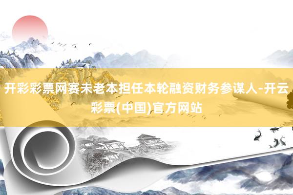 开彩彩票网赛未老本担任本轮融资财务参谋人-开云彩票(中国)官方网站