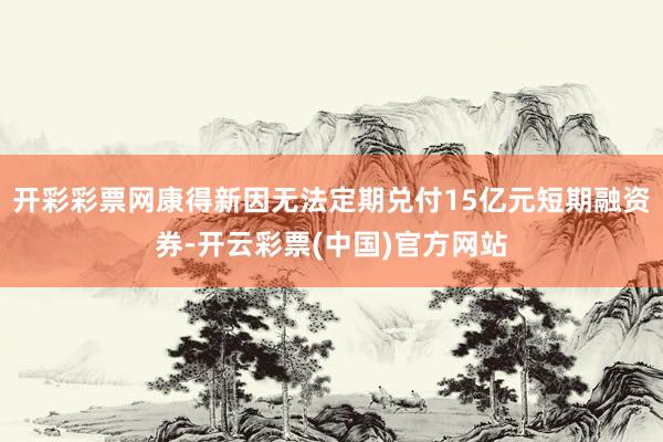 开彩彩票网康得新因无法定期兑付15亿元短期融资券-开云彩票(中国)官方网站