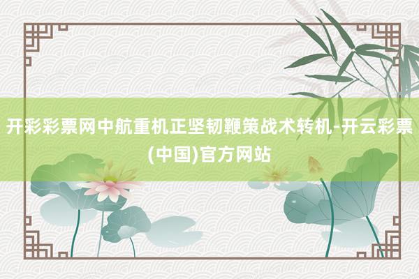 开彩彩票网中航重机正坚韧鞭策战术转机-开云彩票(中国)官方网站