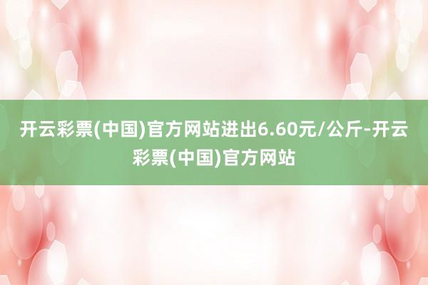 开云彩票(中国)官方网站进出6.60元/公斤-开云彩票(中国)官方网站