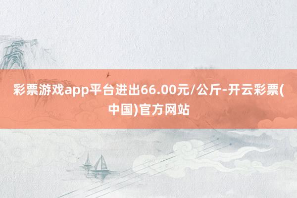 彩票游戏app平台进出66.00元/公斤-开云彩票(中国)官方网站