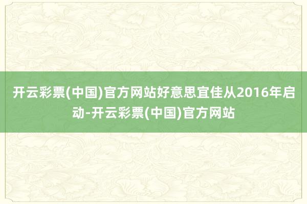 开云彩票(中国)官方网站好意思宜佳从2016年启动-开云彩票(中国)官方网站