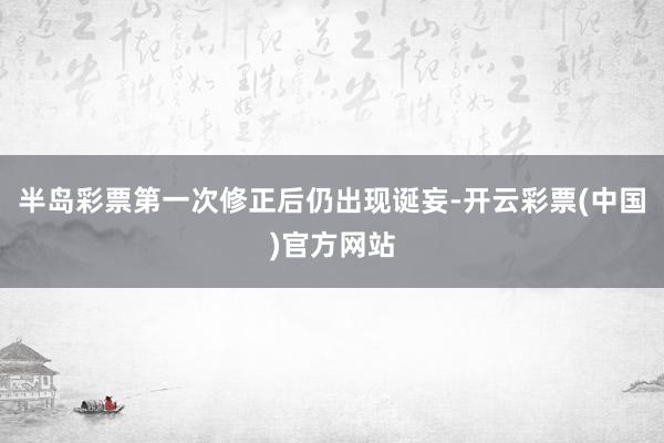 半岛彩票第一次修正后仍出现诞妄-开云彩票(中国)官方网站