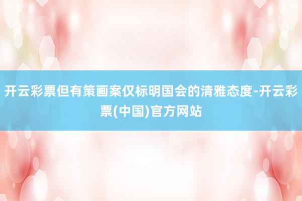 开云彩票但有策画案仅标明国会的清雅态度-开云彩票(中国)官方网站