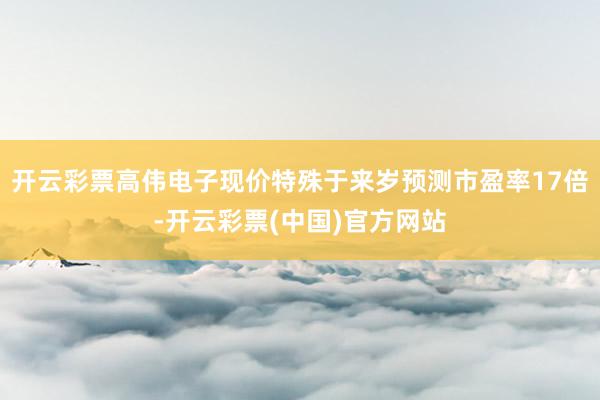 开云彩票高伟电子现价特殊于来岁预测市盈率17倍-开云彩票(中国)官方网站