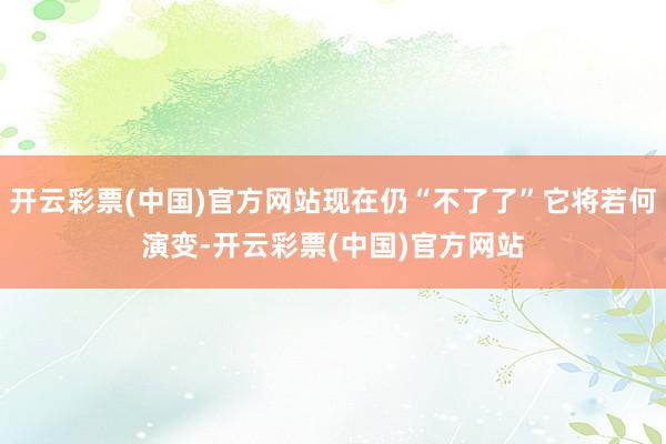 开云彩票(中国)官方网站现在仍“不了了”它将若何演变-开云彩票(中国)官方网站