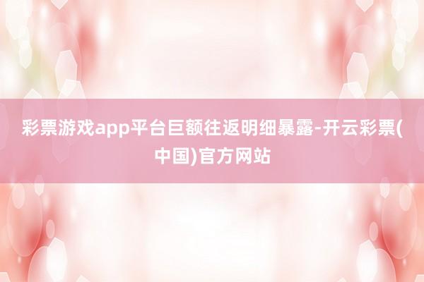 彩票游戏app平台　　巨额往返明细暴露-开云彩票(中国)官方网站