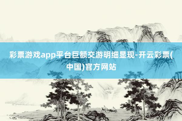 彩票游戏app平台　　巨额交游明细显现-开云彩票(中国)官方网站